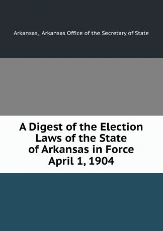 Arkansas Office of the Secretary of State Arkansas A Digest of the Election Laws of the State of Arkansas in Force April 1, 1904