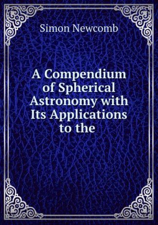 Simon Newcomb A Compendium of Spherical Astronomy with Its Applications to the .