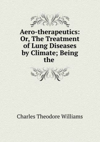 Charles Theodore Williams Aero-therapeutics: Or, The Treatment of Lung Diseases by Climate; Being the .