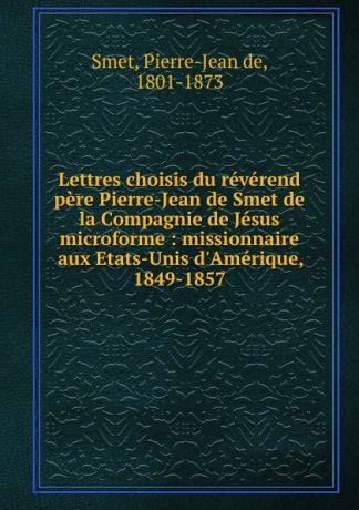 Pierre-Jean de Smet Lettres choisis du reverend pere Pierre-Jean de Smet de la Compagnie de Jesus microforme : missionnaire aux Etats-Unis d.Amerique, 1849-1857