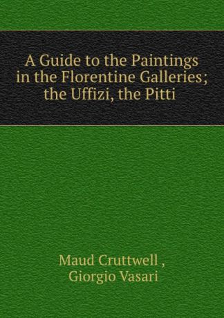 Maud Cruttwell A Guide to the Paintings in the Florentine Galleries; the Uffizi, the Pitti .