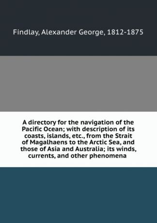Alexander George Findlay A directory for the navigation of the Pacific Ocean; with description of its coasts, islands, etc., from the Strait of Magalhaens to the Arctic Sea, and those of Asia and Australia; its winds, currents, and other phenomena