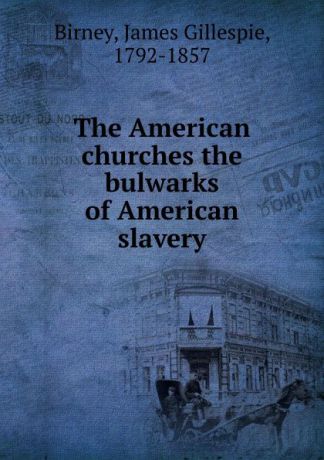 James Gillespie Birney The American churches the bulwarks of American slavery