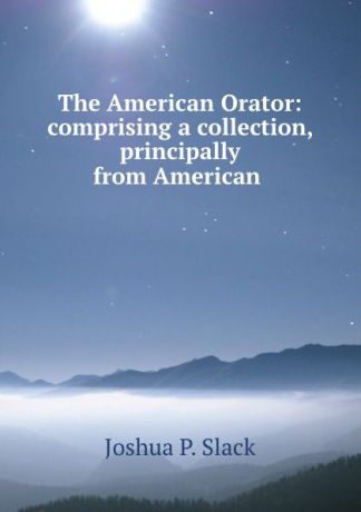 Joshua P. Slack The American Orator: comprising a collection, principally from American .