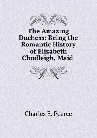 Charles E. Pearce The Amazing Duchess: Being the Romantic History of Elizabeth Chudleigh, Maid .