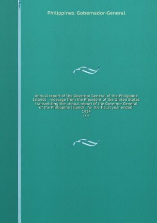 Philippines. Gobernador-General Annual report of the Governor General of the Philippine Islands : message from the President of the United States transmitting the annual report of the Governor General of the Philippine Islands . for the fiscal year ended . 1924