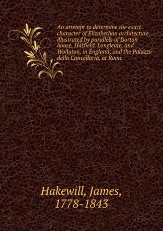 James Hakewill An attempt to determine the exact character of Elizabethan architecture, illustrated by parallels of Dorton house, Hatfield, Longleate, and Wollaton, in England; and the Palazzo della Cancellaria, at Rome