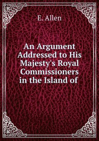 E. Allen An Argument Addressed to His Majesty.s Royal Commissioners in the Island of .
