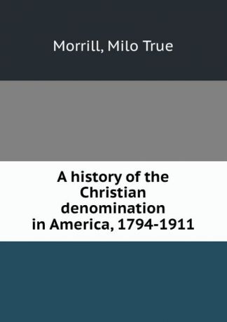 Milo True Morrill A history of the Christian denomination in America, 1794-1911