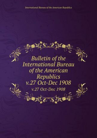 Bulletin of the International Bureau of the American Republics. v.27 Oct-Dec 1908