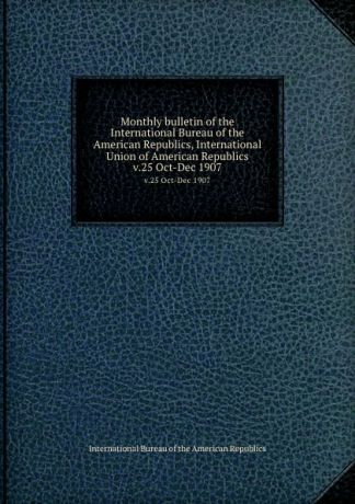 Monthly bulletin of the International Bureau of the American Republics, International Union of American Republics. v.25 Oct-Dec 1907