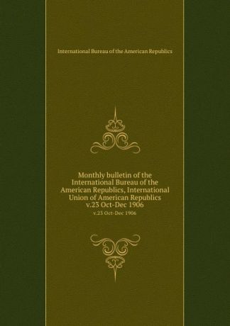 Monthly bulletin of the International Bureau of the American Republics, International Union of American Republics. v.23 Oct-Dec 1906
