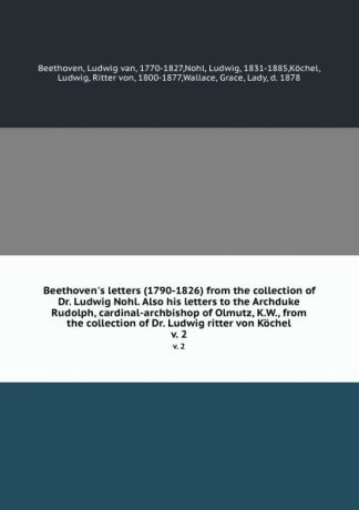Ludwig van Beethoven Beethoven.s letters (1790-1826) from the collection of Dr. Ludwig Nohl. Also his letters to the Archduke Rudolph, cardinal-archbishop of Olmutz, K.W., from the collection of Dr. Ludwig ritter von Kochel. v. 2