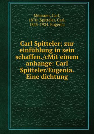 Carl Meissner Carl Spitteler; zur einfuhlung in sein schaffen./cMit einem anhange: Carl Spitteler/Eugenia. Eine dichtung
