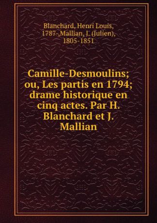 Henri Louis Blanchard Camille-Desmoulins; ou, Les partis en 1794; drame historique en cinq actes. Par H. Blanchard et J. Mallian
