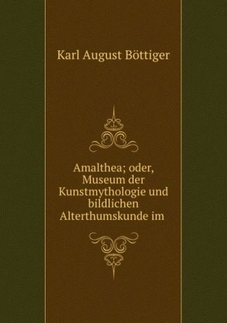 Karl August Böttiger Amalthea; oder, Museum der Kunstmythologie und bildlichen Alterthumskunde im .