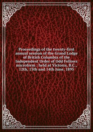 Independent Order of Oddfellows Proceedings of the twenty-first annual session of the Grand Lodge of British Columbia of the Independent Order of Odd Fellows microform : held at Victoria, B.C., 12th, 13th and 14th June, 1895
