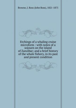 John Ross Browne Etchings of a whaling cruise microform : with notes of a sojourn on the island of Zanzibar; and a brief history of the whale fishery, in its past and present condition