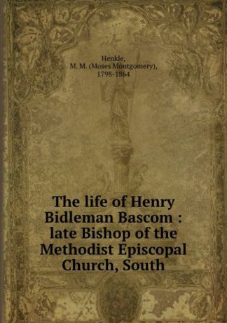 Moses Montgomery Henkle The life of Henry Bidleman Bascom : late Bishop of the Methodist Episcopal Church, South