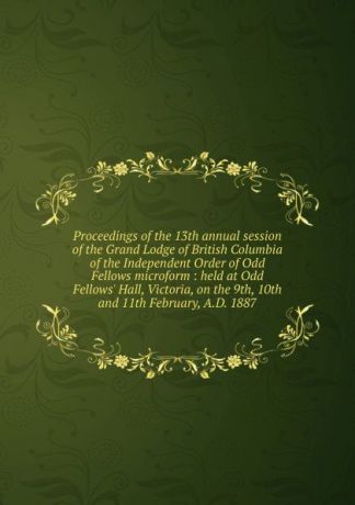Proceedings of the 13th annual session of the Grand Lodge of British Columbia of the Independent Order of Odd Fellows microform : held at Odd Fellows. Hall, Victoria, on the 9th, 10th and 11th February, A.D. 1887