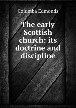 Columba Edmonds The early Scottish church: its doctrine and discipline