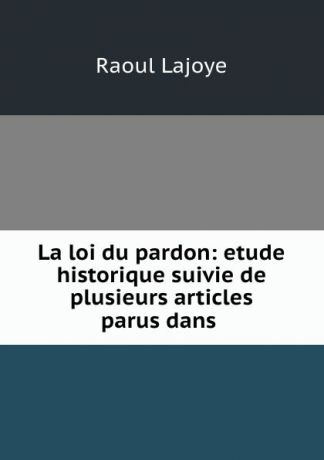 Raoul Lajoye La loi du pardon: etude historique suivie de plusieurs articles parus dans .