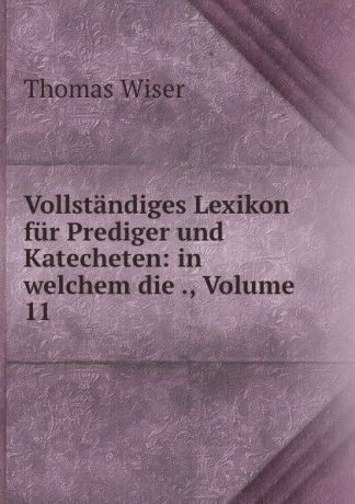 Thomas Wiser Vollstandiges Lexikon fur Prediger und Katecheten: in welchem die ., Volume 11