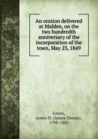 James Diman Green An oration delivered at Malden, on the two hundredth anniversary of the incorporation of the town, May 23, 1849