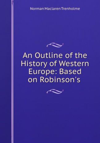 Norman Maclaren Trenholme An Outline of the History of Western Europe: Based on Robinson.s .