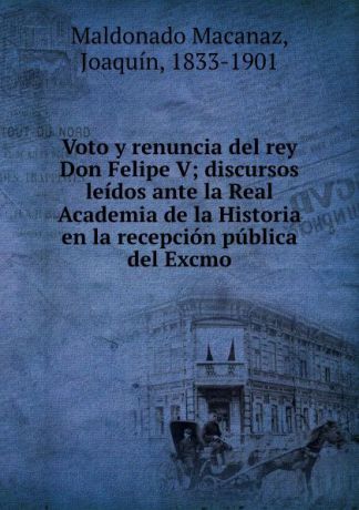 Maldonado Macanaz Voto y renuncia del rey Don Felipe V; discursos leidos ante la Real Academia de la Historia en la recepcion publica del Excmo
