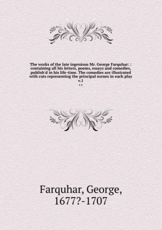 George Farquhar The works of the late ingenious Mr. George Farquhar: : containing all his letters, poems, essays and comedies, publish.d in his life-time. The comedies are illustrated with cuts representing the principal scenes in each play. v.1