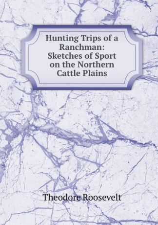 Theodore Roosevelt Hunting Trips of a Ranchman: Sketches of Sport on the Northern Cattle Plains