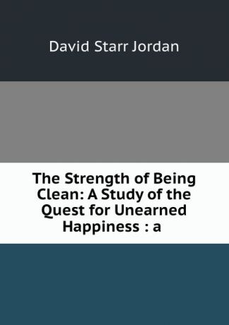 David Starr Jordan The Strength of Being Clean: A Study of the Quest for Unearned Happiness : a .