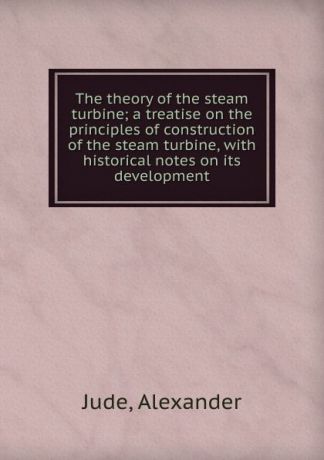 Alexander Jude The theory of the steam turbine; a treatise on the principles of construction of the steam turbine, with historical notes on its development