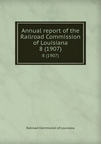 Railroad Commission of Louisiana Annual report of the Railroad Commission of Louisiana. 8 (1907)