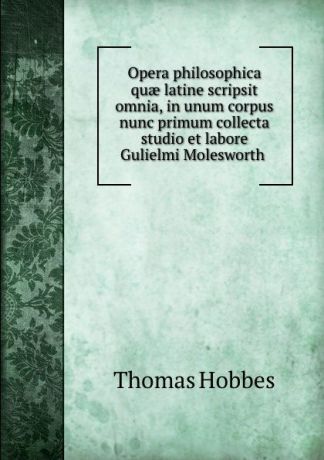 Hobbes Thomas Opera philosophica quae latine scripsit omnia, in unum corpus nunc primum collecta studio et labore Gulielmi Molesworth
