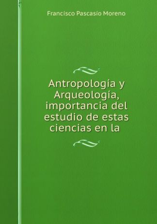 Francisco Pascasio Moreno Antropologia y Arqueologia, importancia del estudio de estas ciencias en la .