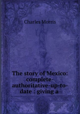 Morris Charles The story of Mexico: complete-authoritative-up-to-date : giving a .