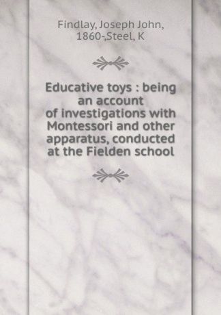 Joseph John Findlay Educative toys : being an account of investigations with Montessori and other apparatus, conducted at the Fielden school