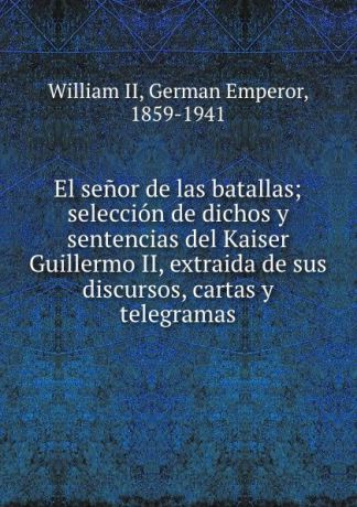 William II El senor de las batallas; seleccion de dichos y sentencias del Kaiser Guillermo II, extraida de sus discursos, cartas y telegramas