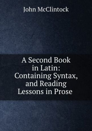 John McClintock A Second Book in Latin: Containing Syntax, and Reading Lessons in Prose .