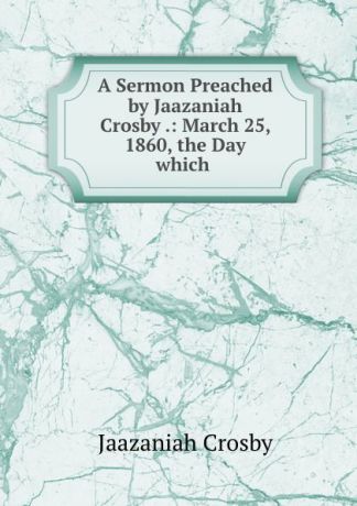 Jaazaniah Crosby A Sermon Preached by Jaazaniah Crosby .: March 25, 1860, the Day which .