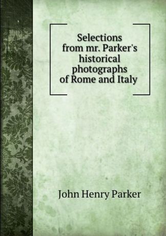 John Henry Parker Selections from mr. Parker.s historical photographs of Rome and Italy .