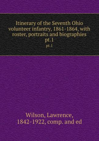 Lawrence Wilson Itinerary of the Seventh Ohio volunteer infantry, 1861-1864, with roster, portraits and biographies. pt.1
