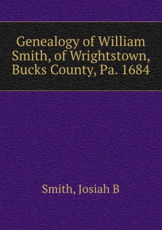 Josiah B. Smith Genealogy of William Smith, of Wrightstown, Bucks County, Pa. 1684