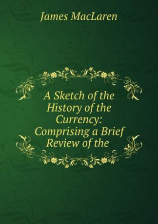 James MacLaren A Sketch of the History of the Currency: Comprising a Brief Review of the .