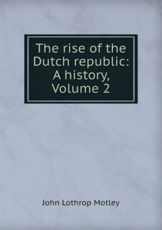 John Lothrop Motley The rise of the Dutch republic: A history, Volume 2
