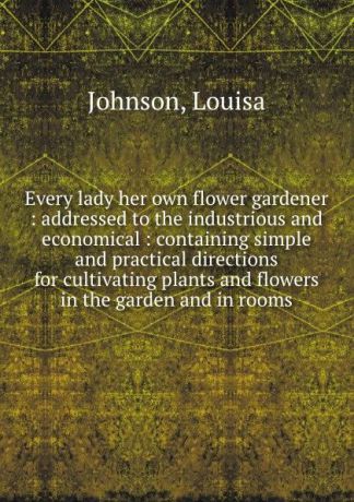 Louisa Johnson Every lady her own flower gardener : addressed to the industrious and economical : containing simple and practical directions for cultivating plants and flowers in the garden and in rooms