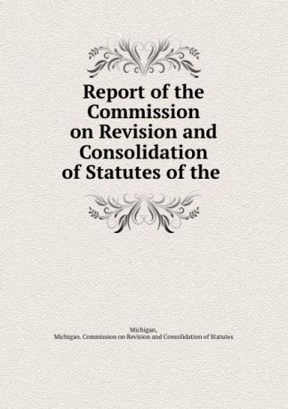 Michigan. Commission on Revisionnsolidation of Statutes Michigan Report of the Commission on Revision and Consolidation of Statutes of the .