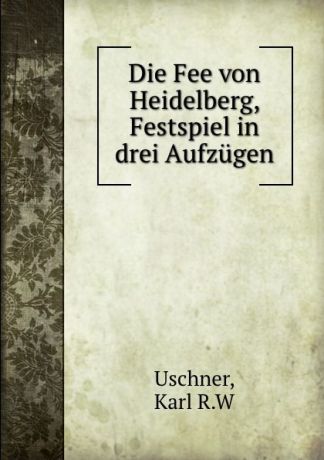 Karl R. W. Uschner Die Fee von Heidelberg, Festspiel in drei Aufzugen